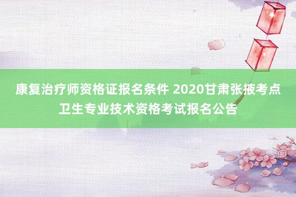 康复治疗师资格证报名条件 2020甘肃张掖考点卫生专业技术资格考试报名公告