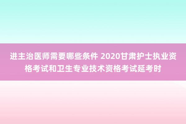 进主治医师需要哪些条件 2020甘肃护士执业资格考试和卫生专业技术资格考试延考时