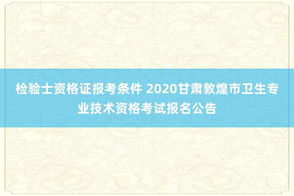 检验士资格证报考条件 2020甘肃敦煌市卫生专业技术资格考试报名公告
