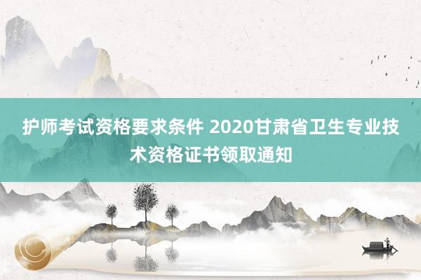 护师考试资格要求条件 2020甘肃省卫生专业技术资格证书领取通知