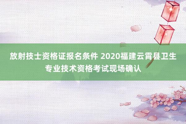 放射技士资格证报名条件 2020福建云霄县卫生专业技术资格考试现场确认