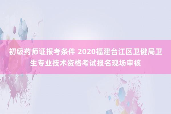 初级药师证报考条件 2020福建台江区卫健局卫生专业技术资格考试报名现场审核