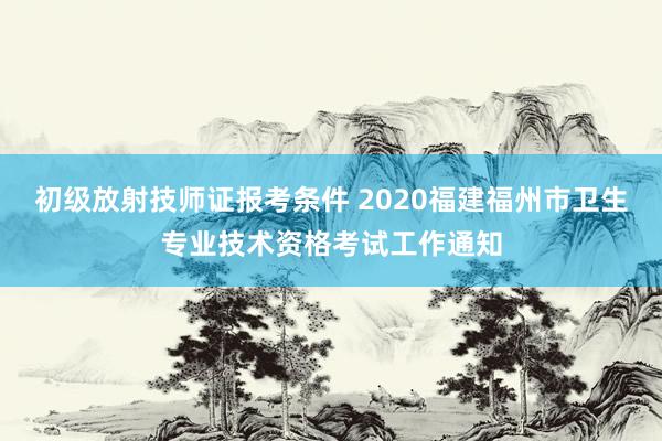 初级放射技师证报考条件 2020福建福州市卫生专业技术资格考试工作通知