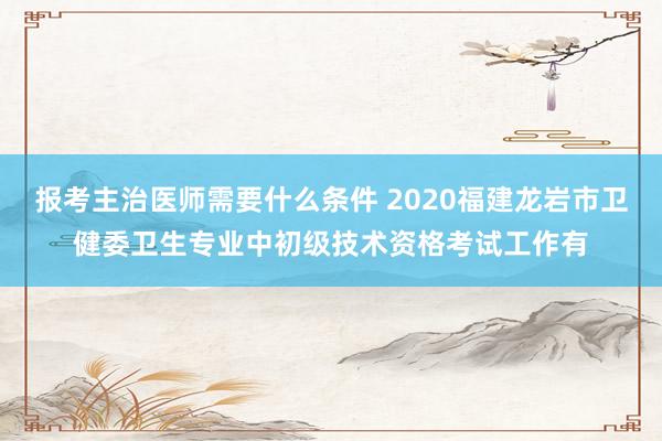 报考主治医师需要什么条件 2020福建龙岩市卫健委卫生专业中初级技术资格考试工作有