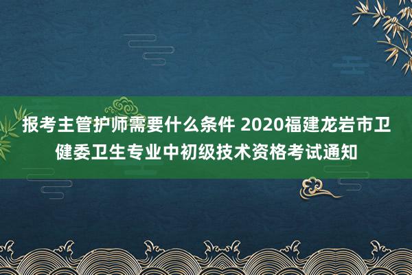 报考主管护师需要什么条件 2020福建龙岩市卫健委卫生专业中初级技术资格考试通知