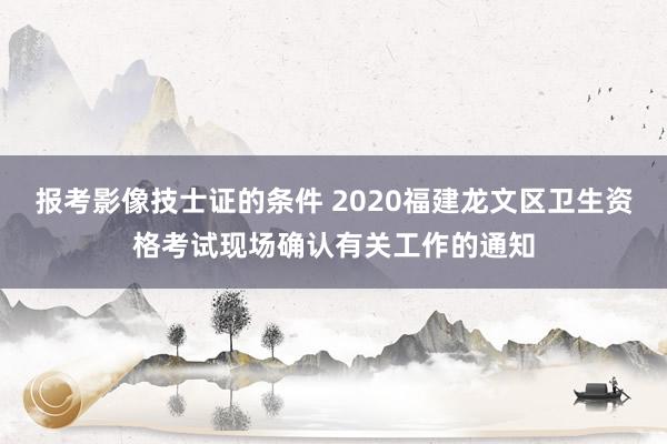 报考影像技士证的条件 2020福建龙文区卫生资格考试现场确认有关工作的通知