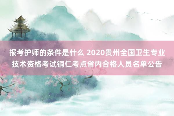报考护师的条件是什么 2020贵州全国卫生专业技术资格考试铜仁考点省内合格人员名单公告