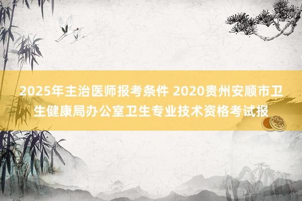 2025年主治医师报考条件 2020贵州安顺市卫生健康局办公室卫生专业技术资格考试报
