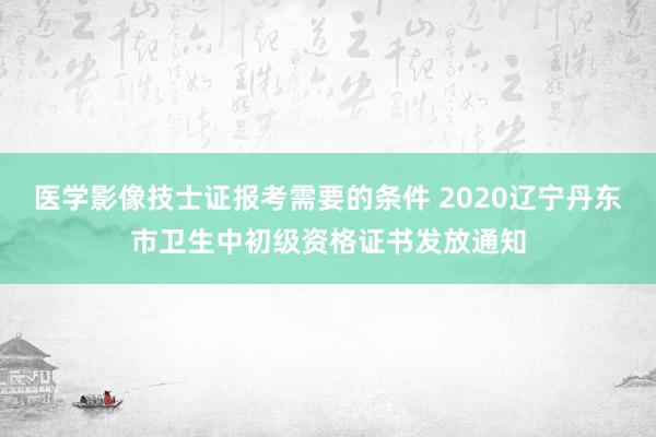 医学影像技士证报考需要的条件 2020辽宁丹东市卫生中初级资格证书发放通知