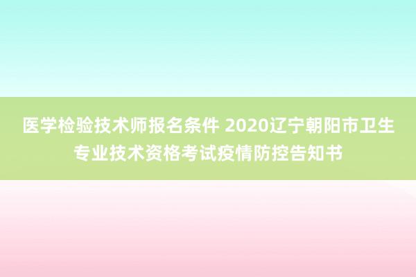 医学检验技术师报名条件 2020辽宁朝阳市卫生专业技术资格考试疫情防控告知书
