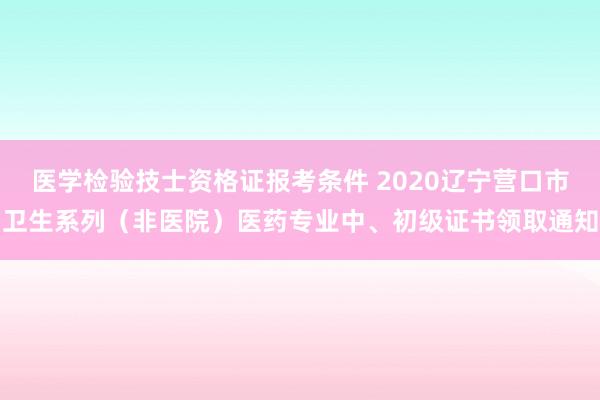 医学检验技士资格证报考条件 2020辽宁营口市卫生系列（非医院）医药专业中、初级证书领取通知