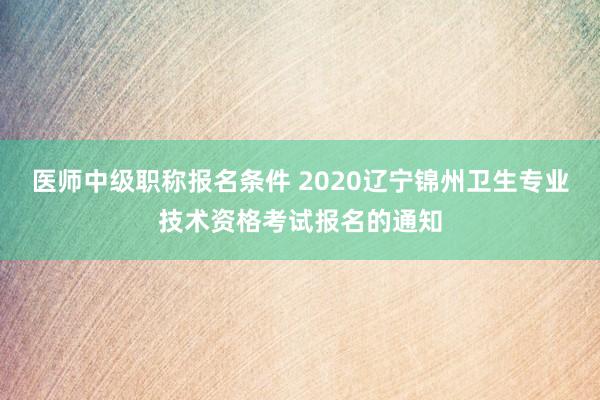医师中级职称报名条件 2020辽宁锦州卫生专业技术资格考试报名的通知