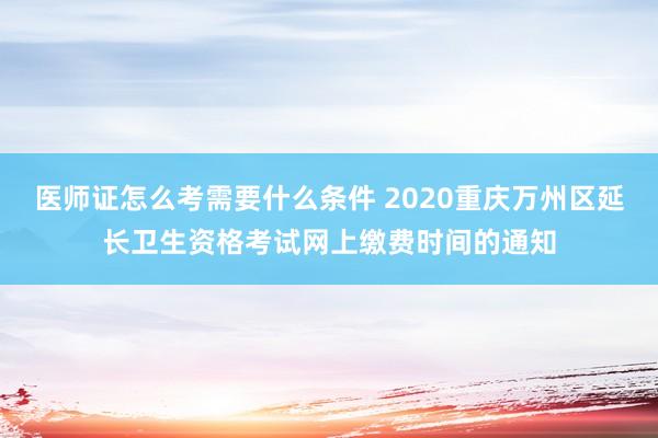医师证怎么考需要什么条件 2020重庆万州区延长卫生资格考试网上缴费时间的通知