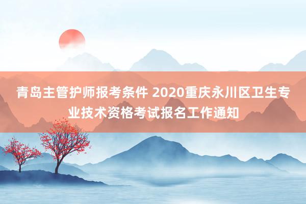 青岛主管护师报考条件 2020重庆永川区卫生专业技术资格考试报名工作通知
