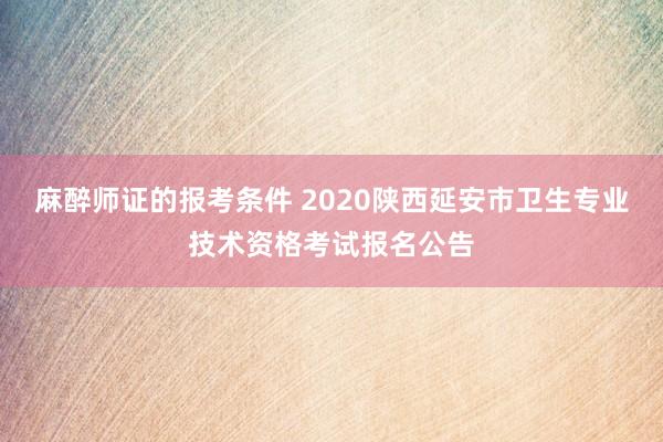 麻醉师证的报考条件 2020陕西延安市卫生专业技术资格考试报名公告