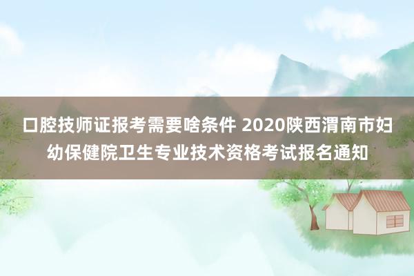 口腔技师证报考需要啥条件 2020陕西渭南市妇幼保健院卫生专业技术资格考试报名通知