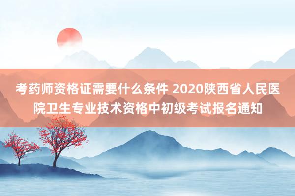 考药师资格证需要什么条件 2020陕西省人民医院卫生专业技术资格中初级考试报名通知