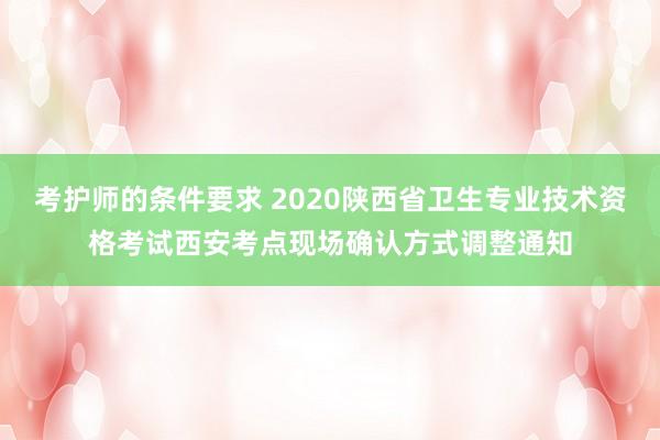 考护师的条件要求 2020陕西省卫生专业技术资格考试西安考点现场确认方式调整通知