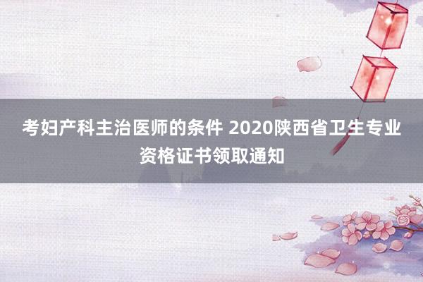 考妇产科主治医师的条件 2020陕西省卫生专业资格证书领取通知