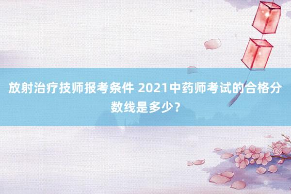 放射治疗技师报考条件 2021中药师考试的合格分数线是多少？