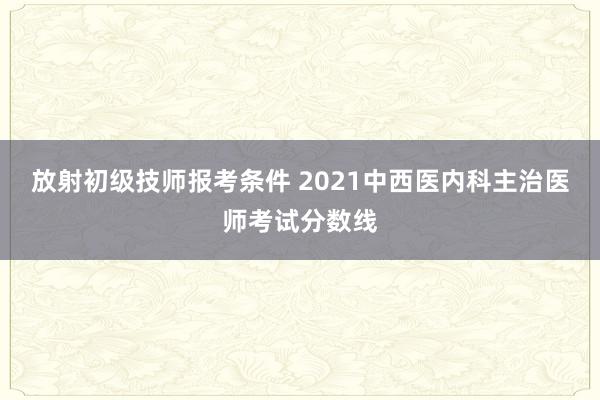 放射初级技师报考条件 2021中西医内科主治医师考试分数线