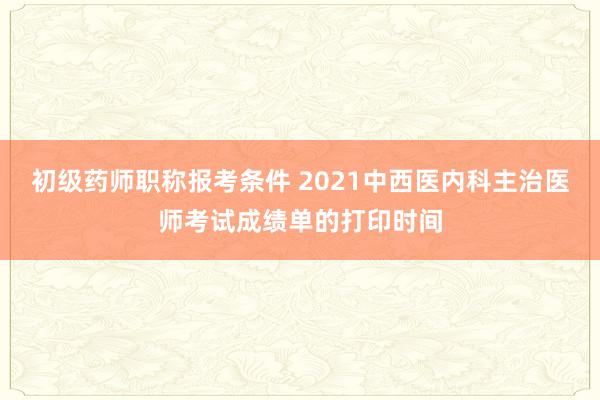 初级药师职称报考条件 2021中西医内科主治医师考试成绩单的打印时间
