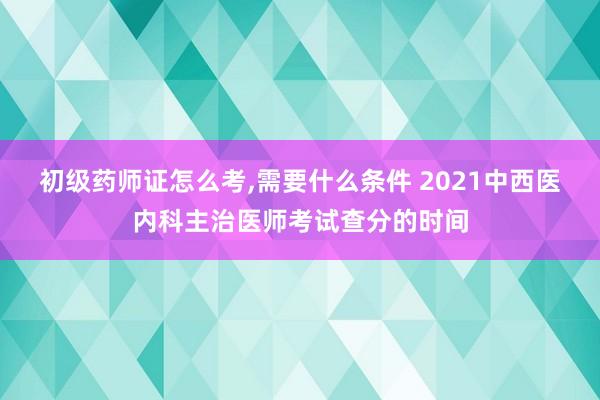 初级药师证怎么考,需要什么条件 2021中西医内科主治医师考试查分的时间
