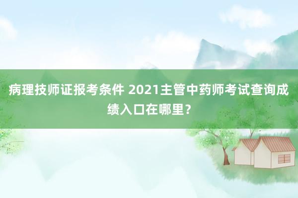 病理技师证报考条件 2021主管中药师考试查询成绩入口在哪里？