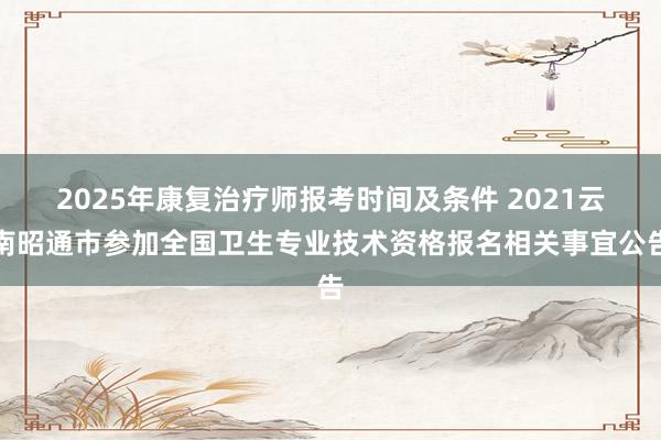 2025年康复治疗师报考时间及条件 2021云南昭通市参加全国卫生专业技术资格报名相关事宜公告