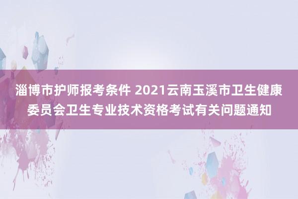 淄博市护师报考条件 2021云南玉溪市卫生健康委员会卫生专业技术资格考试有关问题通知