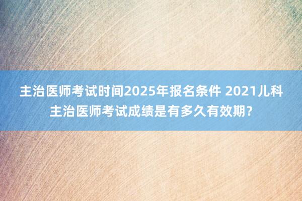 主治医师考试时间2025年报名条件 2021儿科主治医师考试成绩是有多久有效期？