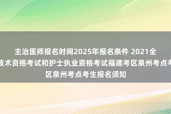 主治医师报名时间2025年报名条件 2021全国卫生专业技术资格考试和护士执业资格考试福建考区泉州考点考生报名须知