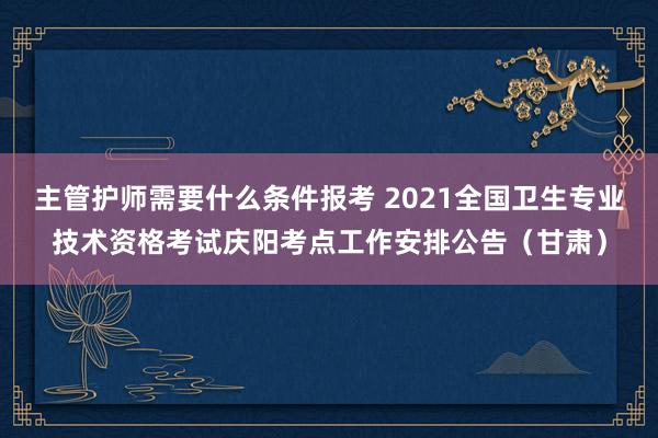 主管护师需要什么条件报考 2021全国卫生专业技术资格考试庆阳考点工作安排公告（甘肃）