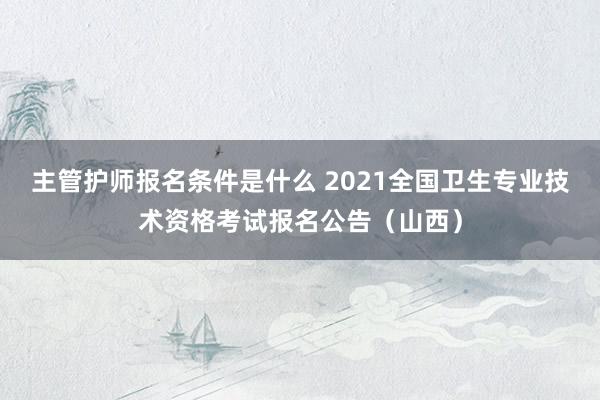 主管护师报名条件是什么 2021全国卫生专业技术资格考试报名公告（山西）