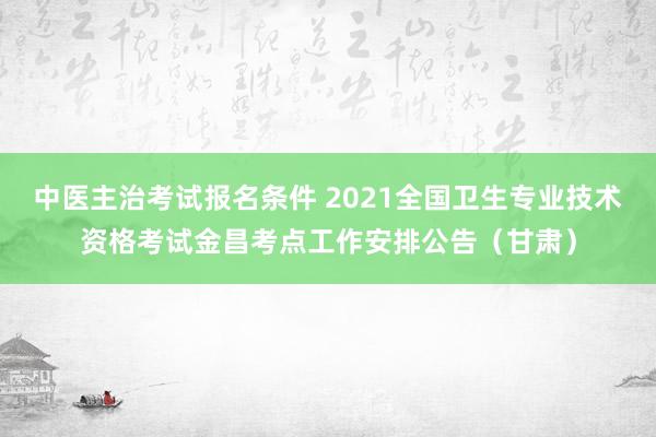 中医主治考试报名条件 2021全国卫生专业技术资格考试金昌考点工作安排公告（甘肃）