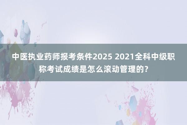 中医执业药师报考条件2025 2021全科中级职称考试成绩是怎么滚动管理的？