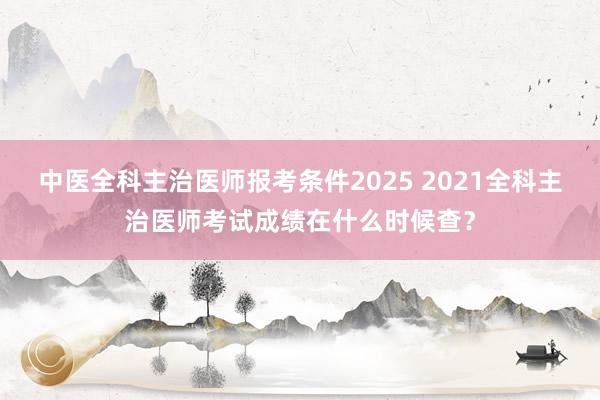中医全科主治医师报考条件2025 2021全科主治医师考试成绩在什么时候查？