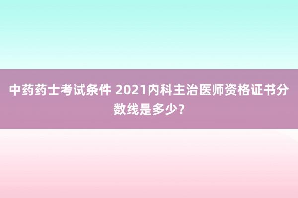 中药药士考试条件 2021内科主治医师资格证书分数线是多少？