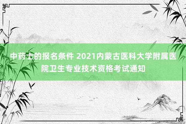 中药士的报名条件 2021内蒙古医科大学附属医院卫生专业技术资格考试通知