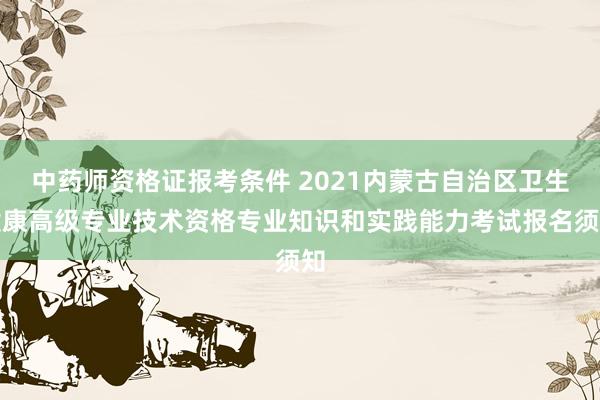 中药师资格证报考条件 2021内蒙古自治区卫生健康高级专业技术资格专业知识和实践能力考试报名须知