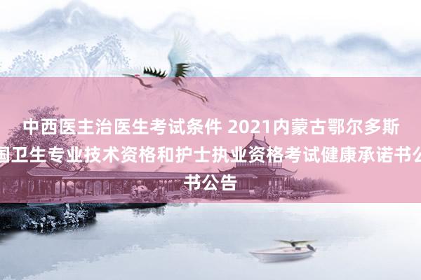 中西医主治医生考试条件 2021内蒙古鄂尔多斯全国卫生专业技术资格和护士执业资格考试健康承诺书公告
