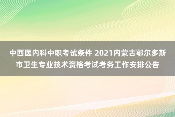 中西医内科中职考试条件 2021内蒙古鄂尔多斯市卫生专业技术资格考试考务工作安排公告