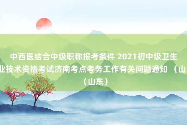中西医结合中级职称报考条件 2021初中级卫生专业技术资格考试济南考点考务工作有关问题通知 （山东）