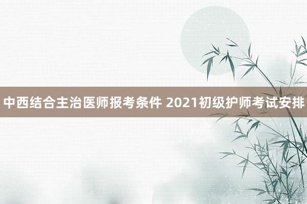 中西结合主治医师报考条件 2021初级护师考试安排