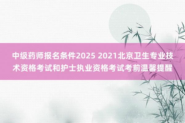 中级药师报名条件2025 2021北京卫生专业技术资格考试和护士执业资格考试考前温馨提醒