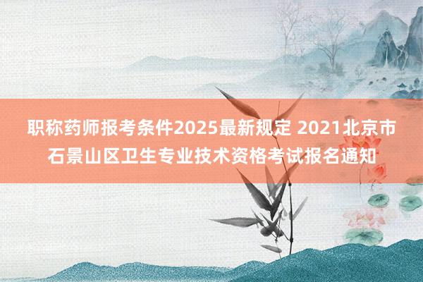 职称药师报考条件2025最新规定 2021北京市石景山区卫生专业技术资格考试报名通知