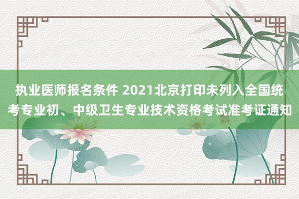 执业医师报名条件 2021北京打印未列入全国统考专业初、中级卫生专业技术资格考试准考证通知