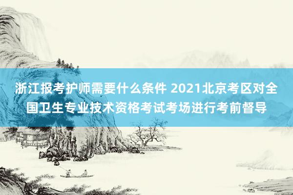 浙江报考护师需要什么条件 2021北京考区对全国卫生专业技术资格考试考场进行考前督导