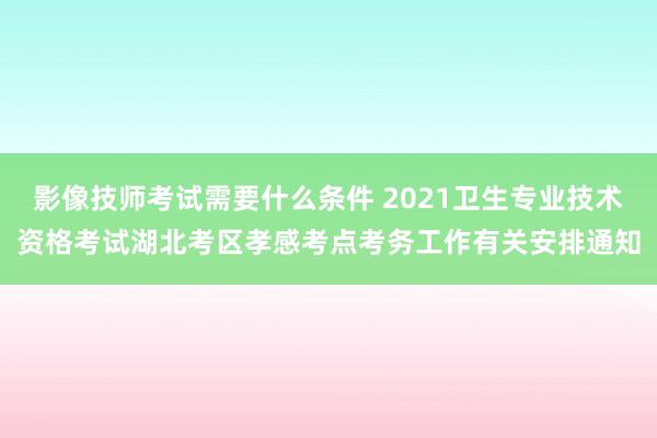 影像技师考试需要什么条件 2021卫生专业技术资格考试湖北考区孝感考点考务工作有关安排通知