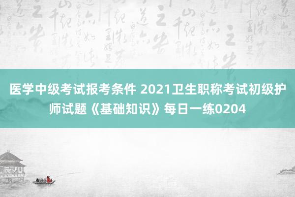 医学中级考试报考条件 2021卫生职称考试初级护师试题《基础知识》每日一练0204